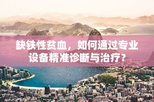 缺铁性贫血，如何通过专业设备精准诊断与治疗？