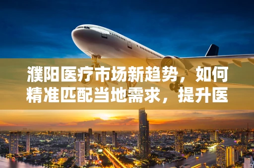 濮阳医疗市场新趋势，如何精准匹配当地需求，提升医疗器械的‘接地气’策略？