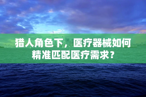 猎人角色下，医疗器械如何精准匹配医疗需求？