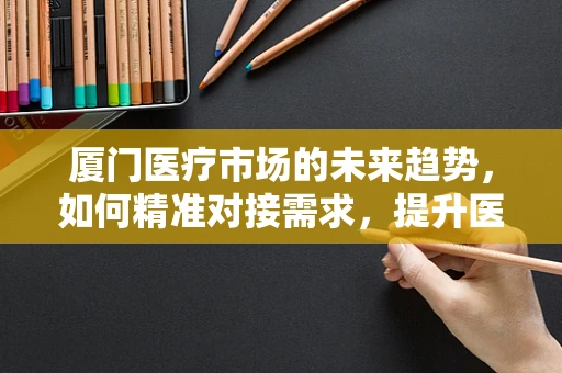 厦门医疗市场的未来趋势，如何精准对接需求，提升医疗服务质量？