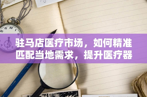 驻马店医疗市场，如何精准匹配当地需求，提升医疗器械销售效率？