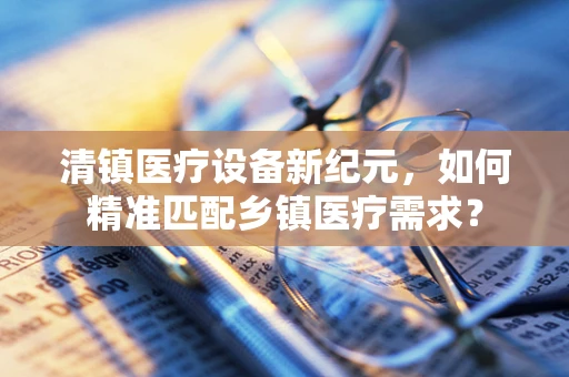清镇医疗设备新纪元，如何精准匹配乡镇医疗需求？