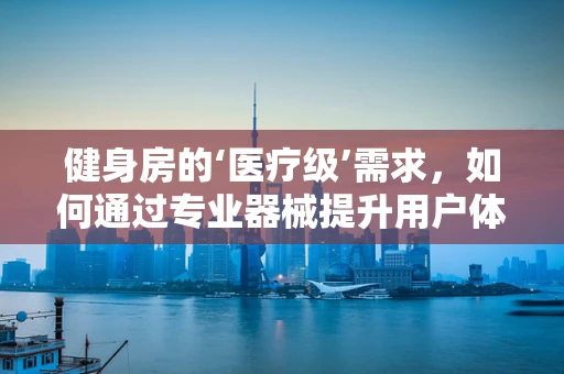 健身房的‘医疗级’需求，如何通过专业器械提升用户体验？