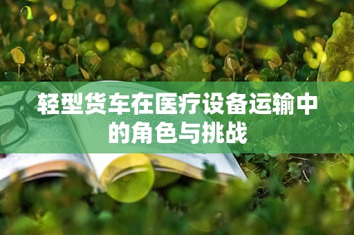 轻型货车在医疗设备运输中的角色与挑战