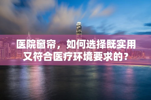 医院窗帘，如何选择既实用又符合医疗环境要求的？