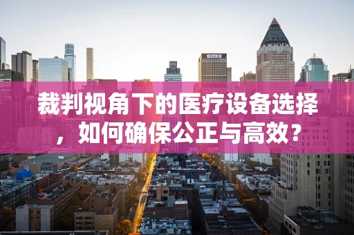 裁判视角下的医疗设备选择，如何确保公正与高效？