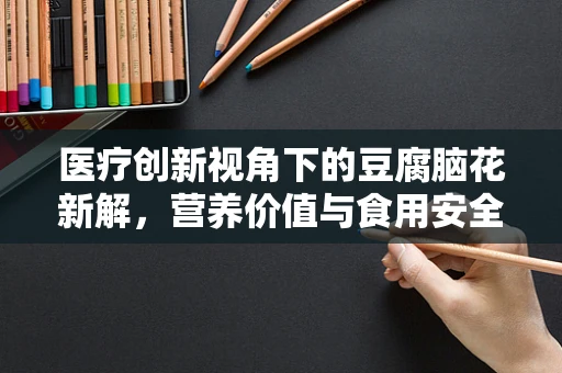 医疗创新视角下的豆腐脑花新解，营养价值与食用安全