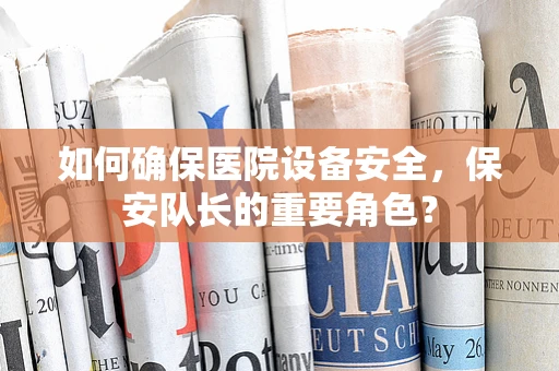 如何确保医院设备安全，保安队长的重要角色？