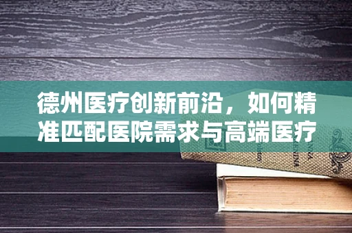 德州医疗创新前沿，如何精准匹配医院需求与高端医疗器械？