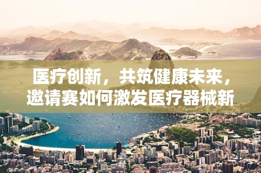 医疗创新，共筑健康未来，邀请赛如何激发医疗器械新思路？