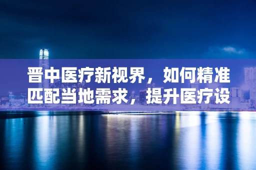 晋中医疗新视界，如何精准匹配当地需求，提升医疗设备采购效率？