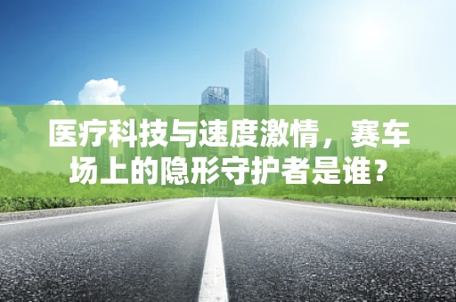 医疗科技与速度激情，赛车场上的隐形守护者是谁？