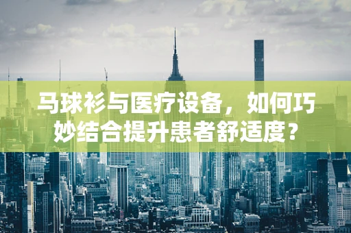马球衫与医疗设备，如何巧妙结合提升患者舒适度？