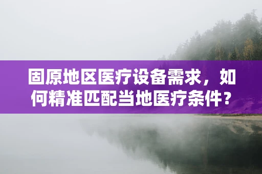 固原地区医疗设备需求，如何精准匹配当地医疗条件？