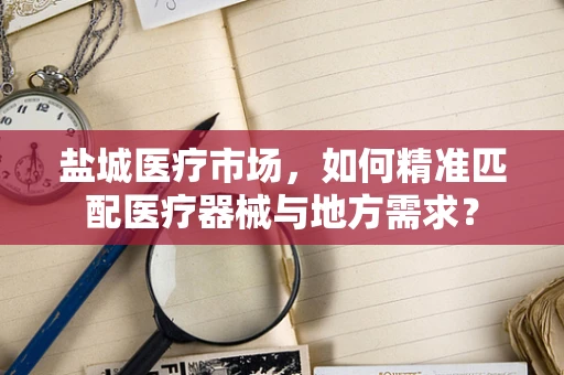 盐城医疗市场，如何精准匹配医疗器械与地方需求？