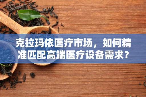 克拉玛依医疗市场，如何精准匹配高端医疗设备需求？