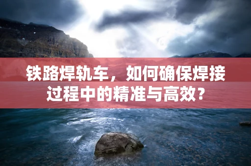 铁路焊轨车，如何确保焊接过程中的精准与高效？