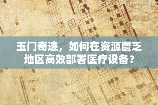 玉门奇迹，如何在资源匮乏地区高效部署医疗设备？