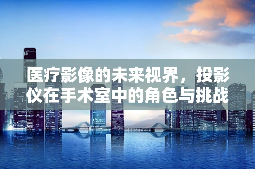 医疗影像的未来视界，投影仪在手术室中的角色与挑战