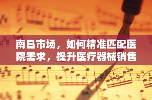 南昌市场，如何精准匹配医院需求，提升医疗器械销售效率？