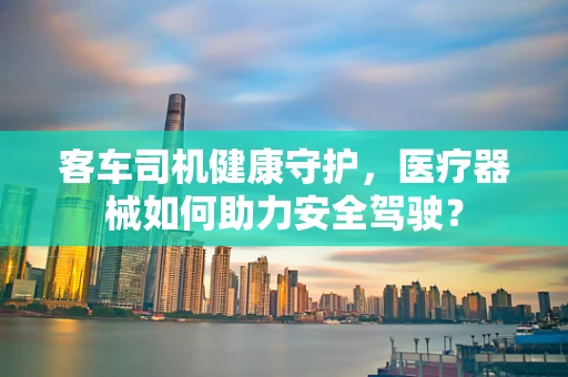 客车司机健康守护，医疗器械如何助力安全驾驶？