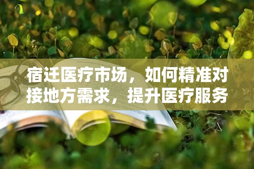 宿迁医疗市场，如何精准对接地方需求，提升医疗服务质量？