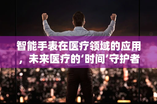 智能手表在医疗领域的应用，未来医疗的‘时间’守护者？