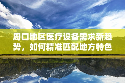 周口地区医疗设备需求新趋势，如何精准匹配地方特色与医疗技术？