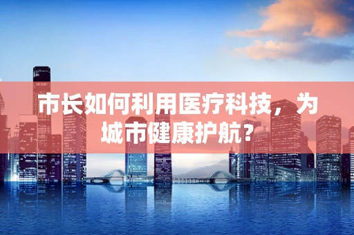 市长如何利用医疗科技，为城市健康护航？