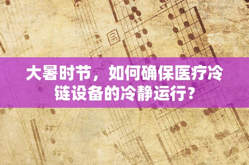 大暑时节，如何确保医疗冷链设备的冷静运行？