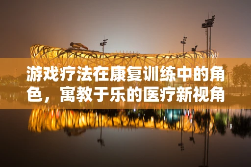 游戏疗法在康复训练中的角色，寓教于乐的医疗新视角