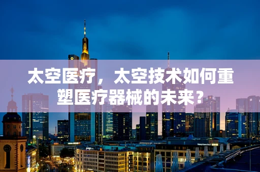 太空医疗，太空技术如何重塑医疗器械的未来？