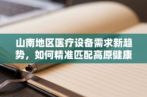 山南地区医疗设备需求新趋势，如何精准匹配高原健康挑战？