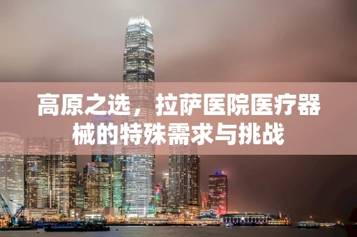 高原之选，拉萨医院医疗器械的特殊需求与挑战