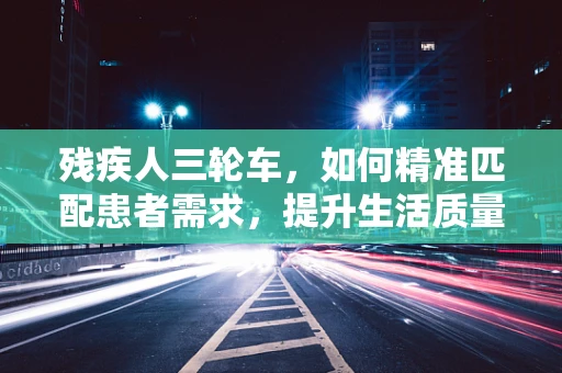 残疾人三轮车，如何精准匹配患者需求，提升生活质量？
