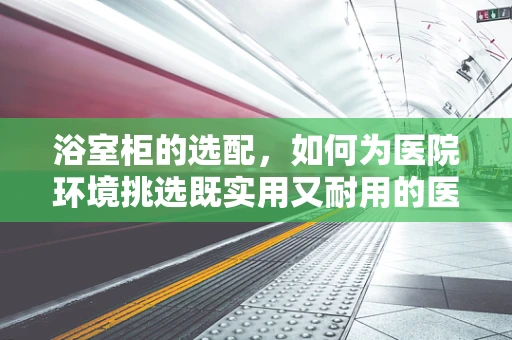 浴室柜的选配，如何为医院环境挑选既实用又耐用的医疗级产品？