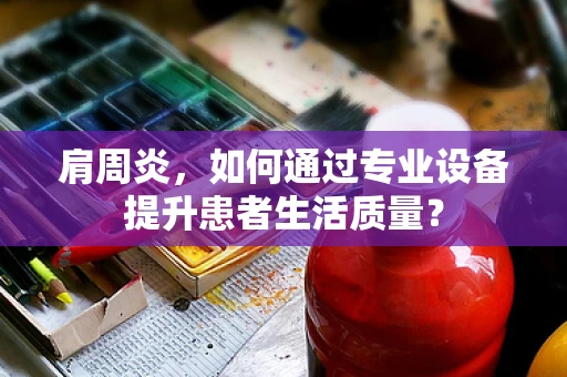 肩周炎，如何通过专业设备提升患者生活质量？