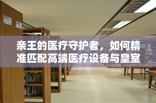 亲王的医疗守护者，如何精准匹配高端医疗设备与皇室健康需求？