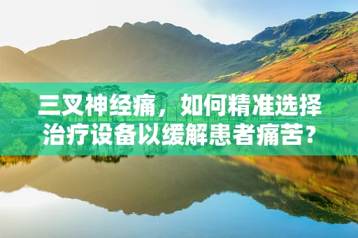 三叉神经痛，如何精准选择治疗设备以缓解患者痛苦？