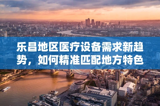 乐昌地区医疗设备需求新趋势，如何精准匹配地方特色与先进技术？