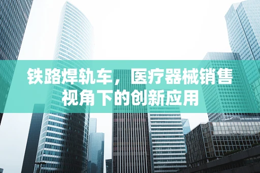 铁路焊轨车，医疗器械销售视角下的创新应用