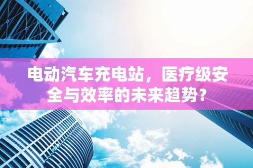 电动汽车充电站，医疗级安全与效率的未来趋势？