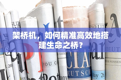 架桥机，如何精准高效地搭建生命之桥？