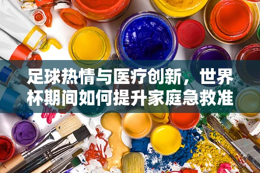 足球热情与医疗创新，世界杯期间如何提升家庭急救准备？