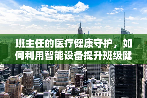 班主任的医疗健康守护，如何利用智能设备提升班级健康管理？