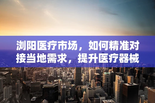 浏阳医疗市场，如何精准对接当地需求，提升医疗器械普及率？