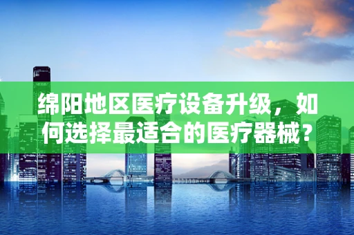 绵阳地区医疗设备升级，如何选择最适合的医疗器械？