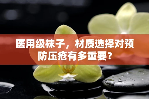 医用级袜子，材质选择对预防压疮有多重要？