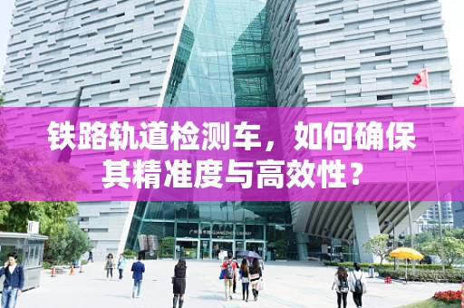 铁路轨道检测车，如何确保其精准度与高效性？