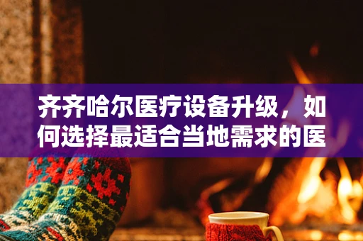 齐齐哈尔医疗设备升级，如何选择最适合当地需求的医疗器械？